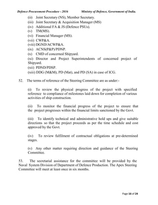 Defence Procurement Procedure - 2016 Ministry of Defence, Government of India.
Page 16 of 24
(ii) Joint Secretary (NS), Member Secretary.
(iii) Joint Secretary & Acquisition Manager (MS)
(iv) Additional FA & JS (Defence PSUs).
(v) TM(MS).
(vi) Financial Manager (MS).
(vii) CWP&A.
(viii) DGND/ACWP&A.
(ix) ACNS(P&P)/PDNP.
(x) CMD of concerned Shipyard.
(xi) Director and Project Superintendents of concerned project of
Shipyard.
(xii) PDND/PDSP.
(xiii) DDG (M&M), PD (Mat), and PD (SA) in case of ICG.
52. The terms of reference of the Steering Committee are as under:-
(i) To review the physical progress of the project with specified
reference to compliance of milestones laid down for completion of various
activities of ship construction.
(ii) To monitor the financial progress of the project to ensure that
the project progresses within the financial limits sanctioned by the Govt.
(iii) To identify technical and administrative hold ups and give suitable
directions so that the project proceeds as per the time schedule and cost
approved by the Govt.
(iv) To review fulfilment of contractual obligations at pre-determined
stages.
(v) Any other matter requiring direction and guidance of the Steering
Committee.
53. The secretarial assistance for the committee will be provided by the
Naval System Division of Department of Defence Production. The Apex Steering
Committee will meet at least once in six months.
 