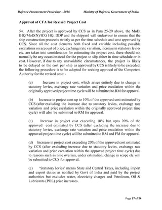 Defence Procurement Procedure - 2016 Ministry of Defence, Government of India.
Page 17 of 24
Approval of CFA for Revised Project Cost
54. After the project is approved by CCS as in Para 25-29 above, the MoD,
IHQ/MoD(N)/ICG HQ, DDP and the shipyard will endeavour to ensure that the
ship construction proceeds strictly as per the time schedule and cost approved by
CCS. Since all the cost elements both fixed and variable including possible
escalations on account of price, exchange rate variation, increase in statutory levies
etc, are taken into consideration for estimating the project cost, there should not
normally be any occasion/need for the project to slip either in time schedule or in
cost. However, if due to any unavoidable circumstances, the project is likely
to be delayed or the cost per ship as approved by CCS is likely to be exceeded,
the following procedure is to be adopted for seeking approval of the Competent
Authority for the revised cost: -
(a) Increase in project cost, which arises entirely due to change in
statutory levies, exchange rate variation and price escalation within the
originally approved project time cycle will be submitted to RM for approval.
(b) Increase in project cost up to 10% of the approved cost estimated by
CCS (after excluding the increase due to statutory levies, exchange rate
variation and price escalation within the originally approved project time
cycle) will also be submitted to RM for approval.
(c) Increase in project cost exceeding 10% but upto 20% of the
approved cost estimated by CCS (after excluding the increase due to
statutory levies, exchange rate variation and price escalation within the
approved project time cycle) will be submitted to RM and FM for approval.
(d) Increase in project cost exceeding 20% of the approved cost estimated
by CCS (after excluding increase due to statutory levies, exchange rate
variation and price escalation within the approved project time cycle) due
to reasons such as time overrun, under estimation, change in scope etc will
be submitted to CCS for approval.
(e) ‘Statutory levies’ means State and Central Taxes, including import
and export duties as notified by Govt of India and paid by the project
authorities but excludes water, electricity charges and Petroleum, Oil &
Lubricants (POL) price increases.
 