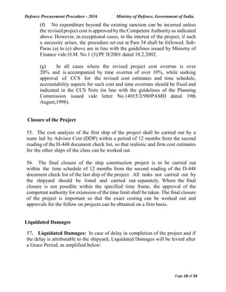Defence Procurement Procedure - 2016 Ministry of Defence, Government of India.
Page 18 of 24
(f) No expenditure beyond the existing sanction can be incurred unless
the revised project cost is approved by the Competent Authority as indicated
above. However, in exceptional cases, in the interest of the project, if such
a necessity arises, the procedure set out at Para 54 shall be followed. Sub-
Paras (a) to (e) above are in line with the guidelines issued by Ministry of
Finance vide O.M. No.1 (3)/PF II/2001 dated 18.2.2002.
(g) In all cases where the revised project cost overrun is over
20% and is accompanied by time overrun of over 10%, while seeking
approval of CCS for the revised cost estimates and time schedule,
accountability aspects for such cost and time overruns should be fixed and
indicated in the CCS Note (in line with the guidelines of the Planning
Commission issued vide letter No.14015/2/980PAMD dated 19th
August,1998).
Closure of the Project
55. The cost analysis of the first ship of the project shall be carried out by a
team led by Advisor Cost (DDP) within a period of 12 months from the second
reading of the D-448 document check list, so that realistic and firm cost estimates
for the other ships of the class can be worked out.
56. The final closure of the ship construction project is to be carried out
within the time schedule of 12 months from the second reading of the D-448
document check list of the last ship of the project. All tasks not carried out by
the shipyard should be listed and carried out separately. Where the final
closure is not possible within the specified time frame, the approval of the
competent authority for extension of the time limit shall be taken. The final closure
of the project is important so that the exact costing can be worked out and
approvals for the follow on projects can be obtained on a firm basis.
Liquidated Damages
57. Liquidated Damages: In case of delay in completion of the project and if
the delay is attributable to the shipyard, Liquidated Damages will be levied after
a Grace Period, as amplified below:
 