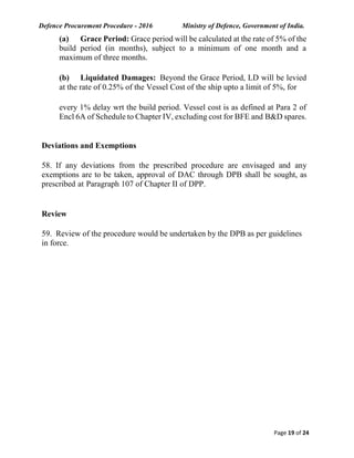 Defence Procurement Procedure - 2016 Ministry of Defence, Government of India.
Page 19 of 24
(a) Grace Period: Grace period will be calculated at the rate of 5% of the
build period (in months), subject to a minimum of one month and a
maximum of three months.
(b) Liquidated Damages: Beyond the Grace Period, LD will be levied
at the rate of 0.25% of the Vessel Cost of the ship upto a limit of 5%, for
every 1% delay wrt the build period. Vessel cost is as defined at Para 2 of
Encl 6A of Schedule to Chapter IV, excluding cost for BFE and B&D spares.
Deviations and Exemptions
58. If any deviations from the prescribed procedure are envisaged and any
exemptions are to be taken, approval of DAC through DPB shall be sought, as
prescribed at Paragraph 107 of Chapter II of DPP.
Review
59. Review of the procedure would be undertaken by the DPB as per guidelines
in force.
 