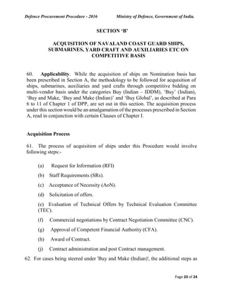 Defence Procurement Procedure - 2016 Ministry of Defence, Government of India.
Page 20 of 24
SECTION ‘B’
ACQUISITION OF NAVALAND COAST GUARD SHIPS,
SUBMARINES, YARD CRAFT AND AUXILIARIES ETC ON
COMPETITIVE BASIS
60. Applicability. While the acquisition of ships on Nomination basis has
been prescribed in Section A, the methodology to be followed for acquisition of
ships, submarines, auxiliaries and yard crafts through competitive bidding on
multi-vendor basis under the categories Buy (Indian – IDDM), ‘Buy’ (Indian),
‘Buy and Make, ‘Buy and Make (Indian)’ and ‘Buy Global’, as described at Para
6 to 11 of Chapter 1 of DPP, are set out in this section. The acquisition process
under this section would be an amalgamation of the processes prescribed in Section
A, read in conjunction with certain Clauses of Chapter I.
Acquisition Process
61. The process of acquisition of ships under this Procedure would involve
following steps:-
(a) Request for Information (RFI)
(b) Staff Requirements (SRs).
(c) Acceptance of Necessity (AoN).
(d) Solicitation of offers.
(e) Evaluation of Technical Offers by Technical Evaluation Committee
(TEC).
(f) Commercial negotiations by Contract Negotiation Committee (CNC).
(g) Approval of Competent Financial Authority (CFA).
(h) Award of Contract.
(j) Contract administration and post Contract management.
62. For cases being steered under 'Buy and Make (Indian)', the additional steps as
 