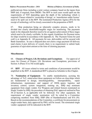 Defence Procurement Procedure - 2016 Ministry of Defence, Government of India.
Page 23 of 24
public/private firms including a joint venture company based on the inputs from
DDP and, if required, from DRDO. The RFP in such cases would spell out the
requirements of TOT depending upon the depth of the technology which is
required. Clauses related to ‘ownership of design’ or ‘manufacture under license’
need to be spelt out in the RFP. The nominated Production Agency (PA) for the
receipt of technology will be closely associated in the preparation of RFP.
67. Ship production being an inherently complex process, needs to be
divided into clearly identifiable/tangible stages for monitoring. The payments
made to the shipyards therefore need to be set against achievement of these stages
which need to be clearly verifiable. In this regard, Guidelines for Payment terms
for ships would be in accordance with Appendix A. The Payment Terms for yard
craft is at Appendix B. All payments for non- deliverables will be secured with
Bank Guarantees. In case a shipyard does not claim a stage payment till delivery
(and claims it post delivery of vessel), there is no requirement to submit bank
guarantee of equivalent amount at the time of claiming payment.
Miscellaneous
68. Closure of Project, LD, Deviations and Exemptions. For approval of
cases for Closure of Project, LD, Deviations and Exemptions, provisions of
Section A (Paras 52 to 54) would apply.
69. RFP. All issues related to terms and conditions of procurement would be
amplified in the RFP. A standardised RFP is placed as Schedule to this Chapter.
70. Nomination of Equipment. To enable standardisation, accruing the
advantage of ToT, retain/select those equipment on Follow-on class/ships which
are fundamental to design, interchangeability, interoperability, repair
infrastructure, maintenance and support of OEM, spares logistics and
inventory control, system integration, training etc, SHQ may nominate
equipment from single vendor. For Weapons and related Sensors nominated on
Single Vendor by SHQ, the procedure of obtaining DAC approval outlined at Para
38 of Section A, as applicable will be followed. For other equipment, the
requirement of single vendor nomination will be vetted by a Committee
comprising members from SHQ, DDP (Dte of Standardisation) and IFA (N).
Based on the recommendations of the Committee, a certificate for procurement on
single vendor basis, duly approved by PSO, will be issued. The nominated single
vendor equipment will be indicated in the RFP.
 