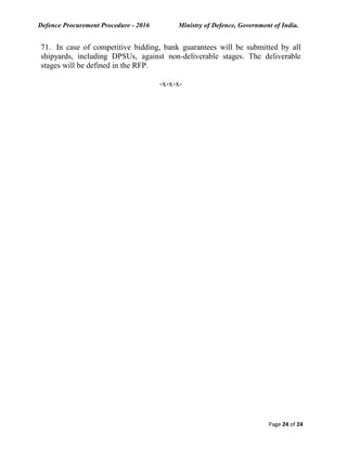 Defence Procurement Procedure - 2016 Ministry of Defence, Government of India.
Page 24 of 24
71. In case of competitive bidding, bank guarantees will be submitted by all
shipyards, including DPSUs, against non-deliverable stages. The deliverable
stages will be defined in the RFP.
-x-x-x-
 