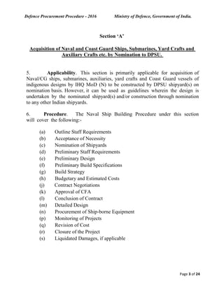 Defence Procurement Procedure - 2016 Ministry of Defence, Government of India.
Page 3 of 24
Section ‘A’
Acquisition of Naval and Coast Guard Ships, Submarines, Yard Crafts and
Auxiliary Crafts etc. by Nomination to DPSU.
5. Applicability. This section is primarily applicable for acquisition of
Naval/CG ships, submarines, auxiliaries, yard crafts and Coast Guard vessels of
indigenous designs by IHQ MoD (N) to be constructed by DPSU shipyard(s) on
nomination basis. However, it can be used as guidelines wherein the design is
undertaken by the nominated shipyard(s) and/or construction through nomination
to any other Indian shipyards.
6. Procedure. The Naval Ship Building Procedure under this section
will cover the following:-
(a) Outline Staff Requirements
(b) Acceptance of Necessity
(c) Nomination of Shipyards
(d) Preliminary Staff Requirements
(e) Preliminary Design
(f) Preliminary Build Specifications
(g) Build Strategy
(h) Budgetary and Estimated Costs
(j) Contract Negotiations
(k) Approval of CFA
(l) Conclusion of Contract
(m) Detailed Design
(n) Procurement of Ship-borne Equipment
(p) Monitoring of Projects
(q) Revision of Cost
(r) Closure of the Project
(s) Liquidated Damages, if applicable
 