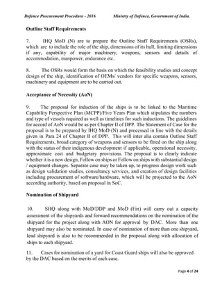 Defence Procurement Procedure - 2016 Ministry of Defence, Government of India.
Page 4 of 24
Outline Staff Requirements
7. IHQ MoD (N) are to prepare the Outline Staff Requirements (OSRs),
which are to include the role of the ship, dimensions of its hull, limiting dimensions
if any, capability of major machinery, weapons, sensors and details of
accommodation, manpower, endurance etc.
8. The OSRs would form the basis on which the feasibility studies and concept
design of the ship, identification of OEMs/ vendors for specific weapons, sensors,
machinery and equipment are to be carried out.
Acceptance of Necessity (AoN)
9. The proposal for induction of the ships is to be linked to the Maritime
Capability Perspective Plan (MCPP)/Five Years Plan which stipulates the numbers
and type of vessels required as well as timelines for such inductions. The guidelines
for accord of AoN would be as per Chapter II of DPP. The Statement of Case for the
proposal is to be prepared by IHQ MoD (N) and processed in line with the details
given in Para 24 of Chapter II of DPP. This will inter alia contain Outline Staff
Requirements, broad category of weapons and sensors to be fitted on the ship along
with the status of their indigenous development if applicable, operational necessity,
approximate cost and budgetary provisions. The proposal is to clearly indicate
whether it is a new design, Follow on ships or Follow on ships with substantial design
/ equipment changes. Separate case may be taken up, to progress design work such
as design validation studies, consultancy services, and creation of design facilities
including procurement of software/hardware, which will be projected to the AoN
according authority, based on proposal in SoC.
Nomination of Shipyard
10. SHQ along with MoD/DDP and MoD (Fin) will carry out a capacity
assessment of the shipyards and forward recommendations on the nomination of the
shipyard for the project along with AON for approval by DAC. More than one
shipyard may also be nominated. In case of nomination of more than one shipyard,
lead shipyard is also to be recommended in the proposal along with allocation of
ships to each shipyard.
11. Cases for nomination of a yard for Coast Guard ships will also be approved
by the DAC based on the merits of each case.
 