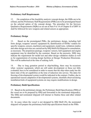 Defence Procurement Procedure - 2016 Ministry of Defence, Government of India.
Page 5 of 24
Preliminary Staff Requirements
12. On completion of the feasibility analysis/ concept design, the OSRs are to be
refined, and the Preliminary Staff Requirements (PSRs) are to be promulgated based
on the selected option of the concept design. The procedure for the Services
Qualitative Requirements (SQRs) as set out at Para 9 to 14 of Chapter II of DPP 16
shall be followed for new weapons and related sensors as appropriate.
Preliminary Design
13. Based on the promulgated PSRs, the preliminary design, including hull
form design, weapons/ sensors/ equipment fit, identification of OEMs/ vendors for
specific weapons, sensors, machinery and equipment, model tests, validation studies
and other design activities are carried out by IHQ MoD (N)/Shipyard in consultation,
as necessary. The propulsion package, weapons/ sensors, hull equipment and engine
equipment may be identified by the customer. Based on the necessity, SHQ may
indicate the requirement for model test and other design validation studies as well
as for augmentation of existing design facilities at Design/ Production Directorate.
This will be authorised at the time of seeking AoN.
14. Due to long gestation period in ship-building, there may be occasions
when systems/ equipment, which are still under development or those not fully
evaluated, have to be considered in order to ensure that the ship when ready has the
latest state of the art capabilities at the time of induction into service. The dates for
freezing of developmental system would be indicated in the contract. Further, due to
operational reasons adaptation of developmental systems, shortfalls observed during
installation/trials of equipment/systems etc may require modifications in design.
Preliminary Build Specifications
15. Based on the preliminary design, the Preliminary Build Specifications (PBS) of
the vessel are to be prepared by SHQ and forwarded to the nominated shipyard(s).
The SHQ and nominated shipyard will interact to finalise these and other related
documents.
16. In cases where the vessel is not designed by IHQ MoD (N), the nominated
shipyard will prepare the preliminary build ship specifications based on the PSRs
 