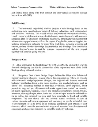 Defence Procurement Procedure - 2016 Ministry of Defence, Government of India.
Page 6 of 24
and finalise these, along with draft contract and other related documents through
interactions with SHQ.
Build Strategy
17. The nominated shipyard(s) is/are to propose a build strategy based on the
preliminary build specifications, required delivery schedules, yard infrastructure
and available resources. This would include the proposed construction schedule,
Level 1 work breakdown structure, detailed master control network with resource
allocation plan for utilization of shipyard manpower, infrastructure and committed
infrastructure up-gradation specific to the project, if applicable, outsourcing plan, the
tentative procurement schedule for major long lead items, including weapons and
sensors, and the schedule for design documentation and drawings. This should also
include shipyard’s plans to meet the resource requirements of the new project
together with other on-going projects.
Budgetary Cost
18. After approval of the build strategy by IHQ MoD(N), the shipyard(s) is/are to
forward a budgetary cost for the construction of the ship on the basis of the Build
Strategy, along with draft contract.
19. Budgetary Cost - New Design Ships/ Follow-On Ships with Substantial
Design/Equipment Changes. In case of new design projects or Follow-on projects
with substantial design/equipment changes, the shipyard will forward estimated
budgetary cost broken down to the extent possible, into standard elements such as
labour cost indicating number of man-days, overheads, direct expenses, profit
payable to shipyard, specially contracted works, approximate cost of raw material,
all major equipment, weapons, sensors and propulsion machinery chosen, freight,
insurance, clearing charges, taxes, duties and levies on input materials and services
etc as well as the expected year wise cash flow separately for fixed and variable
component. The cost should take into account normal escalation in cost of
various elements and known equipment and machinery as per the scheduled time
of procurement, so as to arrive at an estimated completion cost. Details of cost
elements, which cannot be assessed at this stage such as cost of new/ developmental
equipment, exchange rate variation etc should be explicitly indicated.
 