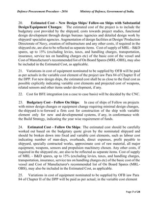 Defence Procurement Procedure - 2016 Ministry of Defence, Government of India.
Page 7 of 24
20. Estimated Cost – New Design Ships/ Follow-on Ships with Substantial
Design/Equipment Changes: The estimated cost of the project is to include the
budgetary cost provided by the shipyard, costs towards project studies, functional
design development through design bureaus /agencies and detailed design work by
shipyard/ specialist agencies. Augmentation of design facilities at Design/ Production
Directorate of Navy, creation of infrastructure and any other costs, if required in the
shipyard etc, are also to be reflected as separate items. Cost of supply of MRL - B&D
spares, up to 15% (excluding levies, taxes, and handling charges, transportation,
insurance, service tax on handling charges etc) of the basic cost of the vessel and
Cost of Manufacturer's recommended list of On Board Spares (MRL-OBS), may also
be included in the Estimated Cost, as applicable.
21. Variations in cost of equipment nominated to be supplied by OFB will be paid
as per actuals in the variable cost element of the project iaw Para 84 of Chapter II of
the DPP. For new design ships, the estimated cost shall be as close to the final cost as
possible explicitly indicating variable cost elements and projected cost of weapons,
related sensors and other items under development, if any.
22. Cost for BFE integration (on a case to case basis) will be decided by the CNC.
23. Budgetary Cost – Follow On Ships: In case of ships of Follow on projects
with minor design changes or equipment change requiring minimal design changes,
the shipyard is to forward a firm cost for construction of the ship with variable
element only for new and developmental systems, if any, in conformance with
the Build Strategy, indicating the year wise requirement of funds.
24. Estimated Cost – Follow On Ships: The estimated cost should be carefully
worked out based on the budgetary quote given by the nominated shipyard and
should be broken down into fixed and variable cost elements, such as labour cost
indicating number of man-days, overheads, direct expenses, profit payable to
shipyard, specially contracted works, approximate cost of raw material, all major
equipment, weapons, sensors and propulsion machinery chosen. Any other costs, if
required in the shipyard etc, are also to be reflected as separate items. Cost of supply
of MRL - B&D spares, up to 15% (excluding levies, taxes, and handling charges,
transportation, insurance, service tax on handling charges etc) of the basic cost of the
vessel and Cost of Manufacturer's recommended list of On Board Spares (MRL-
OBS), may also be included in the Estimated Cost, as applicable.
25. Variations in cost of equipment nominated to be supplied by OFB iaw Para
84 of Chapter II of the DPP will be paid as per actual; in the variable cost element
 