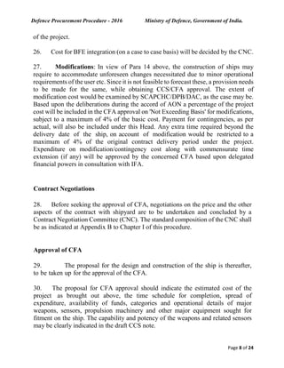 Defence Procurement Procedure - 2016 Ministry of Defence, Government of India.
Page 8 of 24
of the project.
26. Cost for BFE integration (on a case to case basis) will be decided by the CNC.
27. Modifications: In view of Para 14 above, the construction of ships may
require to accommodate unforeseen changes necessitated due to minor operational
requirements of the user etc. Since it is not feasible to forecast these, a provision needs
to be made for the same, while obtaining CCS/CFA approval. The extent of
modification cost would be examined by SCAPCHC/DPB/DAC, as the case may be.
Based upon the deliberations during the accord of AON a percentage of the project
cost will be included in the CFA approval on 'Not Exceeding Basis' for modifications,
subject to a maximum of 4% of the basic cost. Payment for contingencies, as per
actual, will also be included under this Head. Any extra time required beyond the
delivery date of the ship, on account of modification would be restricted to a
maximum of 4% of the original contract delivery period under the project.
Expenditure on modification/contingency cost along with commensurate time
extension (if any) will be approved by the concerned CFA based upon delegated
financial powers in consultation with IFA.
Contract Negotiations
28. Before seeking the approval of CFA, negotiations on the price and the other
aspects of the contract with shipyard are to be undertaken and concluded by a
Contract Negotiation Committee (CNC). The standard composition of the CNC shall
be as indicated at Appendix B to Chapter I of this procedure.
Approval of CFA
29. The proposal for the design and construction of the ship is thereafter,
to be taken up for the approval of the CFA.
30. The proposal for CFA approval should indicate the estimated cost of the
project as brought out above, the time schedule for completion, spread of
expenditure, availability of funds, categories and operational details of major
weapons, sensors, propulsion machinery and other major equipment sought for
fitment on the ship. The capability and potency of the weapons and related sensors
may be clearly indicated in the draft CCS note.
 
