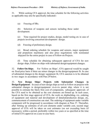 Defence Procurement Procedure - 2016 Ministry of Defence, Government of India.
Page 9 of 24
31. While seeking CFA approval, the time schedule for the following activities
as applicable may also be specifically indicated:-
(a) Freezing of SRs.
(b) Selection of weapons and sensors including those under
development.
(c) Time required for project studies, design, model testing etc in case of
projects involving concurrent development / design.
(d) Freezing of preliminary design.
(e) Broad ordering schedule for weapons and sensors, major equipment
and propulsion machinery and also price negotiations with nominated
shipyard for the entire project in case of Follow-on Projects.
(f) Time schedule for obtaining subsequent approval of CFA for new
design ships, Follow on ships with substantial design/equipment changes.
32. Follow On Ships. For ‘Follow on Ships’, CFA approval would be sought
on fixed price basis if there are minor changes in the design/equipment fit. In case
of substantial changes in the design/ equipment fit, CFA sanction is to be obtained
in two stages in accordance with Para 29 below.
33. New Design Ships/ Projects with Substantial Changes in
Design/Equipment: In cases of new design ships as well as Follow on projects with
substantial changes in design/equipment vis-à-vis parent ship, where it is not
possible to estimate the likely firm cost of components, subsequent approvals of
the CFA need to be obtained as the cost elements are firmed up. In such cases,
based on the first stage approval of CFA, the work on shipbuilding, viz., ordering
of equipment and material and development of detailed/production design, etc,
commencement of construction can start. The ordering of equipment under variable
component will be progressed in accordance with diagram at Para 37. Thereafter,
after firming up estimates of all cost elements under variable cost, second stage
approval of CFA will be taken on cost estimates (on not exceeding basis (if
necessary), within a period, preferably within two years or as specified at the time
of initial CFA approval on a case to case basis.
 