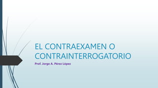 EL CONTRAEXAMEN O
CONTRAINTERROGATORIO
Prof. Jorge A. Pérez López
 