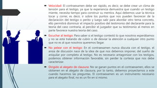  Velocidad: El contraexamen debe ser rápido, es decir, se debe crear un clima de
tensión para el testigo, ya que la experiencia demuestra que cuando un testigo
miente, necesita tiempo para construir su mentira. Aquí debemos usar la técnica
tocar y correr, es decir, ir sobre los puntos que nos pueden favorecer de la
declaración del testigo o perito y luego salir para abordar otro tema concreto,
ello permitirá disminuir el impacto positivo del testimonio del declarante para la
teoría del caso contraria, al percibir el juzgador que su testimonio al menos en
parte favorece nuestra teoría del caso.
 Escuchar al testigo: Para saber si el testigo contestó lo que nosotros esperábamos
y no se está tratando de cubrir o de desviar la atención a cualquier otro punto
que no es al que nosotros queremos llegar.
 No pelear con el testigo: En el contraexamen nunca discuta con el testigo, el
ansia de discusión nace de la idea de que nos debemos imponer, del sueño de
aniquilar por completo al testigo. No es necesario antagonizar con los testigos,
podemos obtener información favorable, sin perder la cortesía que nos debe
caracterizar.
 Dirigido al alegato de clausura: No se ganan puntos en el contraexamen, ellos se
obtienen en el alegato de clausura, por lo tanto, debemos proyectarnos a este
cuando hacemos las preguntas. El contraexamen es un instrumento necesario
para el alegato final, no es un fin en sí mismo.
 