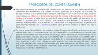 PROPÓSITOS DEL CONTRAEXAMEN
 No sobredimensionar las bondades del contraexamen, no siempre se va a lograr que el testigo
acepte que está mintiendo o que cometió un error a propósito. En la mayoría de ocasiones, los
testigos declaran lo que efectivamente conocen, debemos buscar en el contraexamen objetivos
más modestos: a. Obtener el testimonio favorable del testigo. b. Desacreditar el testimonio del
testigo o al testigo, se debe tener en cuenta al momento de dar validez al testimonio de un
testigo: i) La percepción, si pudo percibir correctamente lo que describe. ii) La memoria, si ha
retenido en forma precisa lo que percibió. iii) La narración, si el lenguaje utilizado es preciso para
comunicar lo percibido y iv) La sinceridad, si tiene algún grado de intención o interés para delirar
falsamente.
 Se puede atacar la credibilidad del testigo a través de preguntas dirigidas a demostrar que sus
declaraciones son: Inconsistentes con el resto de la evidencia, inconsistentes con sus declaraciones
previas, inconsistentes con documentos en que haya tenido participación, inconsistentes con su
propia declaración realizada en juicio, inconsistentes con el sentido común, inconsistentes con la
lógica, inconsistentes con otras versiones presentadas en el juicio, prejuiciosas, poco creíbles por
tener interés en el juicio, poco creíbles por su incapacidad para observar o percibir, poco creíbles
por su incapacidad para recordar, poco creíbles por tener antecedentes anteriores, poco creíbles
por haber realizado actos negativos anteriores, poco creíbles por inconsistencias con lo no
realizado, poco creíbles por omisiones.
 