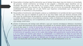  Desacreditar al testigo significa demostrar que el testigo tiene algún tipo de interés en el resultado
del proceso: interés económico (al testigo le han pagado u obtendrá algún beneficio con el
resultado del juicio, por ello miente en el juicio), interés sentimental (el testigo tiene lazos de
amistad o parentesco muy fuertes), etc. No podemos caer en el error de pretender desacreditar la
credibilidad de un testigo por el solo hecho que hayamos comprobado que se trata de un
drogadicto, un alcohólico o una prostituta.
 Desacreditar el testimonio está dirigido a atacar su credibilidad en el sentido de decir que el testigo
no miente, sino que en realidad no pudo ver lo que dice haber visto por diversos factores entre
ellos que: las condiciones de percepción no eran adecuadas (circunstancias personales del testigo,
su estado mental, o bien a circunstancias externas: ruido), la historia es inverosímil, reñida con las
máximas de la experiencia, con la experiencia común, es contradictoria con la versión ofrecida por
otro testigo, entre otros.
 Limitar el testimonio del testigo está referido a que por razones estratégicas debemos neutralizar
todo o parte del testimonio que el testigo ha prestado en el examen directo, específicamente esto
se ve en dos casos: i). Limitar el testimonio del testigo cuando parte del testimonio sea útil para la
teoría del caso, pero que otra parte de éste no lo sea, por ello realizaremos el contraexamen para
desacreditar la parte del testimonio que nos es inútil y acreditar la que nos favorece. Ii). Neutralizar
el testimonio en aquellos casos en los cuales éste testigo daña gravemente nuestra teoría del caso
y no se cuenta con hechos para atacar su credibilidad o su testimonio en áreas en que éste ha
declarado. Sin embargo, se debe realizar el contraexamen toda vez que de no hacerlo se corre el
riesgo que el juzgador piense que lo delirado por el testigo es cierto y por eso no se le pregunta
nada. Si la teoría del caso está en riesgo, se debe hacer este contraexamen si no, no.
 