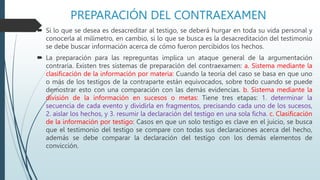 PREPARACIÓN DEL CONTRAEXAMEN
 Si lo que se desea es desacreditar al testigo, se deberá hurgar en toda su vida personal y
conocerla al milímetro, en cambio, si lo que se busca es la desacreditación del testimonio
se debe buscar información acerca de cómo fueron percibidos los hechos.
 La preparación para las repreguntas implica un ataque general de la argumentación
contraria. Existen tres sistemas de preparación del contraexamen: a. Sistema mediante la
clasificación de la información por materia: Cuando la teoría del caso se basa en que uno
o más de los testigos de la contraparte están equivocados, sobre todo cuando se puede
demostrar esto con una comparación con las demás evidencias. b. Sistema mediante la
división de la información en sucesos o metas: Tiene tres etapas: 1. determinar la
secuencia de cada evento y dividirla en fragmentos, precisando cada uno de los sucesos,
2. aislar los hechos, y 3. resumir la declaración del testigo en una sola ficha. c. Clasificación
de la información por testigo: Casos en que un solo testigo es clave en el juicio, se busca
que el testimonio del testigo se compare con todas sus declaraciones acerca del hecho,
además se debe comparar la declaración del testigo con los demás elementos de
convicción.
 