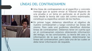 LÍNEAS DEL CONTRAEXAMEN
 Una línea de contraexamen es el específico y concreto
mensaje que se quiere enviar al Tribunal respecto de
una prueba o un tema en particular, es el punto de
vista desde la teoría del caso del contra examinador,
constituye su específica versión de los hechos.
 En primer lugar, debemos identificar el objetivo de
nuestro contraexamen y luego construir las líneas del
mismo. Para cada uno podemos identificar distintas
líneas de contraexamen. Debemos tener en cuenta que
en el contraexamen estamos obteniendo información
del testigo, no las conclusiones. La teoría del caso y la
información de la que se dispone, determinarán las
líneas del contraexamen, para cada una de las cuales se
debe tener información de respaldo.
 