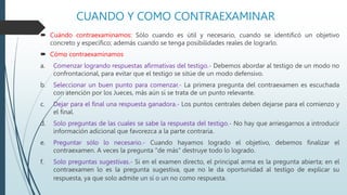 CUANDO Y COMO CONTRAEXAMINAR
 Cuándo contraexaminamos: Sólo cuando es útil y necesario, cuando se identificó un objetivo
concreto y específico; además cuando se tenga posibilidades reales de lograrlo.
 Cómo contraexaminamos
a. Comenzar logrando respuestas afirmativas del testigo.- Debemos abordar al testigo de un modo no
confrontacional, para evitar que el testigo se sitúe de un modo defensivo.
b. Seleccionar un buen punto para comenzar.- La primera pregunta del contraexamen es escuchada
con atención por los Jueces, más aún si se trata de un punto relevante.
c. Dejar para el final una respuesta ganadora.- Los puntos centrales deben dejarse para el comienzo y
el final.
d. Solo preguntas de las cuales se sabe la respuesta del testigo.- No hay que arriesgarnos a introducir
información adicional que favorezca a la parte contraria.
e. Preguntar sólo lo necesario.- Cuando hayamos logrado el objetivo, debemos finalizar el
contraexamen. A veces la pregunta "de más" destruye todo lo logrado.
f. Solo preguntas sugestivas.- Si en el examen directo, el principal arma es la pregunta abierta; en el
contraexamen lo es la pregunta sugestiva, que no le da oportunidad al testigo de explicar su
respuesta, ya que solo admite un sí o un no como respuesta.
 