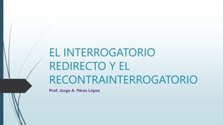 EL INTERROGATORIO
REDIRECTO Y EL
RECONTRAINTERROGATORIO
Prof. Jorge A. Pérez López
 