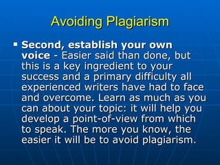 Avoiding Plagiarism Second, establish your own voice  - Easier said than done, but this is a key ingredient to your success and a primary difficulty all experienced writers have had to face and overcome. Learn as much as you can about your topic: it will help you develop a point-of-view from which to speak. The more you know, the easier it will be to avoid plagiarism.  