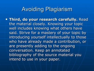 Avoiding Plagiarism Third, do your research carefully.  Read the material closely. Knowing your topic well includes knowing what others have said. Strive for a mastery of your topic by introducing yourself intellectually to those who have already made a contribution, or are presently adding to the ongoing conversation. Keep an annotated bibliography of the source material you intend to use in your paper.  