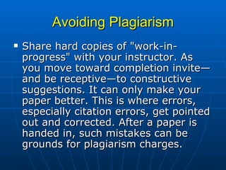 Avoiding Plagiarism Share hard copies of "work-in-progress" with your instructor. As you move toward completion invite—and be receptive—to constructive suggestions. It can only make your paper better. This is where errors, especially citation errors, get pointed out and corrected. After a paper is handed in, such mistakes can be grounds for plagiarism charges.  