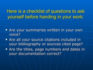 Here is a checklist of questions to ask yourself before handing in your work: Are your summaries written in your own voice? Are all your source citations included in your bibliography or sources cited page? Are the titles, page numbers and dates in your documentation correct? 