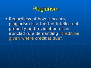 Plagiarism Regardless of how it occurs, plagiarism is a theft of intellectual property and a violation of an ironclad rule demanding  "credit  be  given where credit is due". 