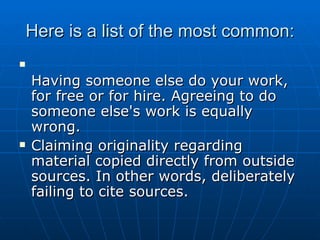 Here is a list of the most common: Having someone else do your work, for free or for hire. Agreeing to do someone else's work is equally wrong. Claiming originality regarding material copied directly from outside sources. In other words, deliberately failing to cite sources. 