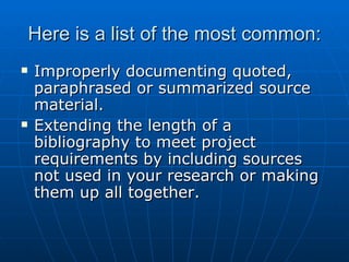 Here is a list of the most common: Improperly documenting quoted, paraphrased or summarized source material. Extending the length of a bibliography to meet project requirements by including sources not used in your research or making them up all together. 