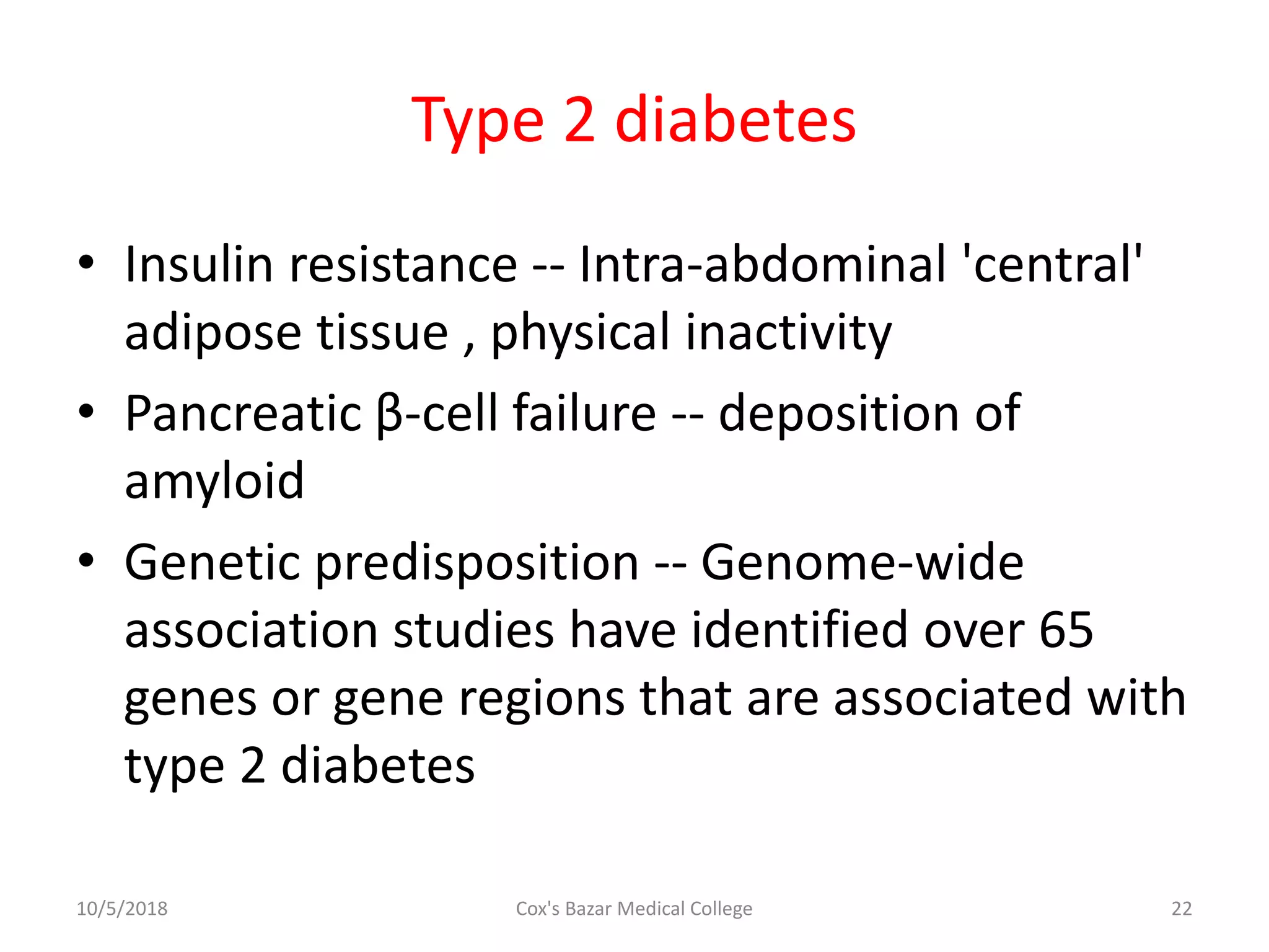 Type 2 diabetes
• Insulin resistance -- Intra-abdominal 'central'
adipose tissue , physical inactivity
• Pancreatic β-cell failure -- deposition of
amyloid
• Genetic predisposition -- Genome-wide
association studies have identified over 65
genes or gene regions that are associated with
type 2 diabetes
10/5/2018 22Cox's Bazar Medical College
 