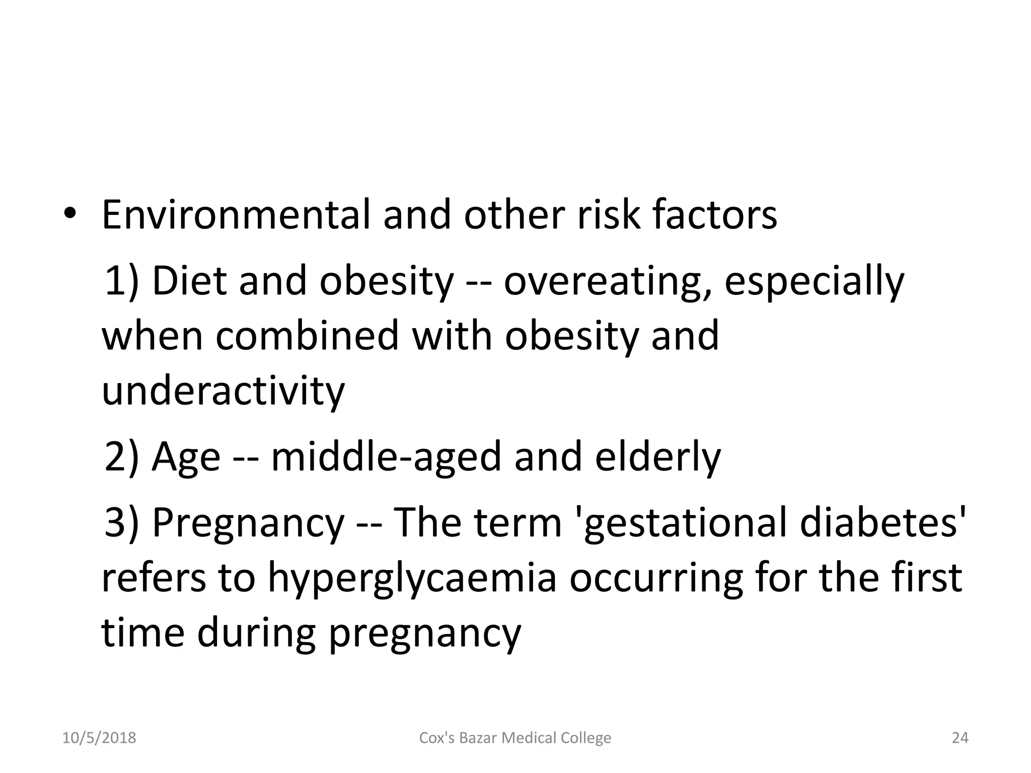 • Environmental and other risk factors
1) Diet and obesity -- overeating, especially
when combined with obesity and
underactivity
2) Age -- middle-aged and elderly
3) Pregnancy -- The term 'gestational diabetes'
refers to hyperglycaemia occurring for the first
time during pregnancy
10/5/2018 24Cox's Bazar Medical College
 