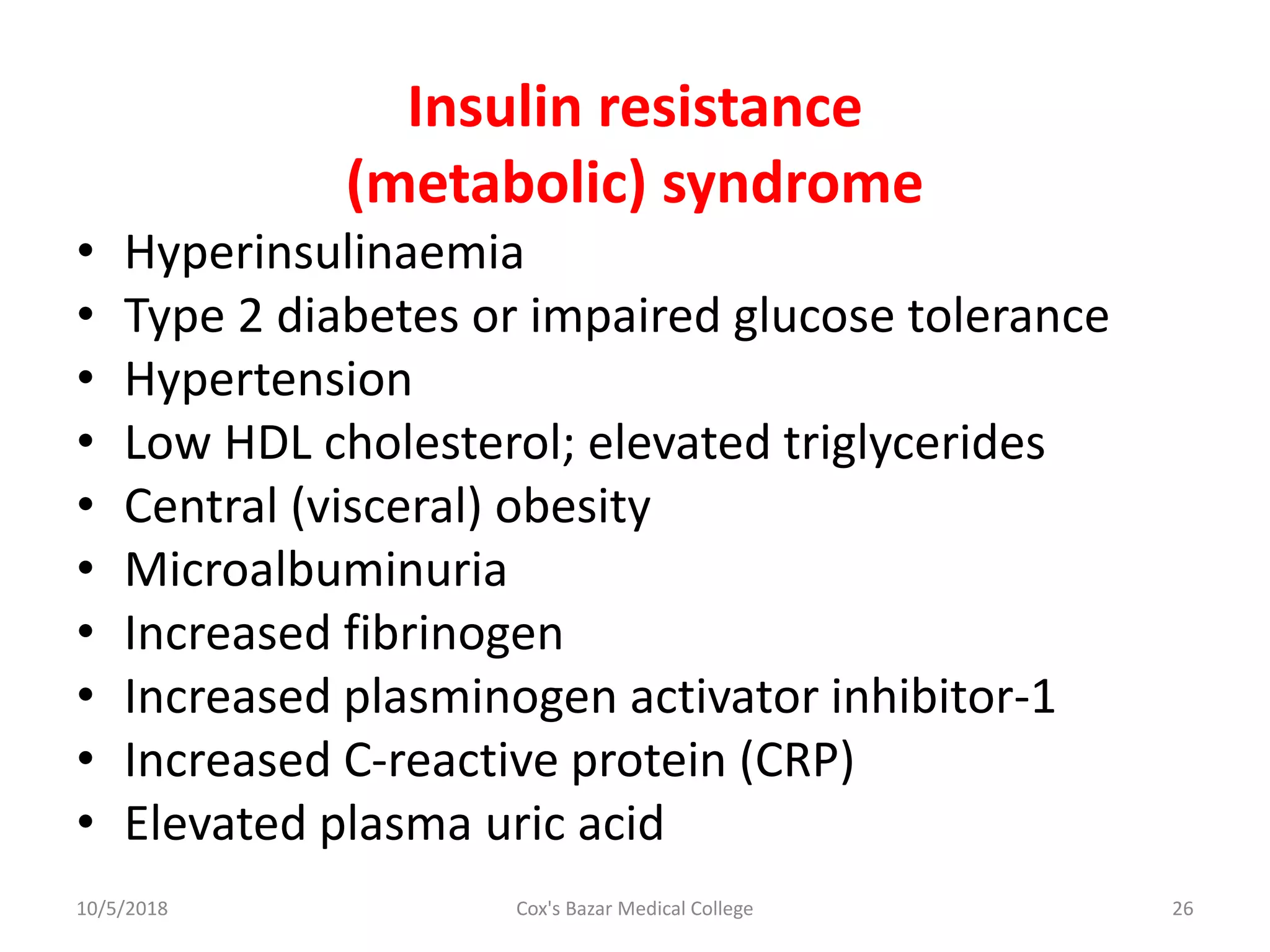 Insulin resistance
(metabolic) syndrome
• Hyperinsulinaemia
• Type 2 diabetes or impaired glucose tolerance
• Hypertension
• Low HDL cholesterol; elevated triglycerides
• Central (visceral) obesity
• Microalbuminuria
• Increased fibrinogen
• Increased plasminogen activator inhibitor-1
• Increased C-reactive protein (CRP)
• Elevated plasma uric acid
10/5/2018 26Cox's Bazar Medical College
 