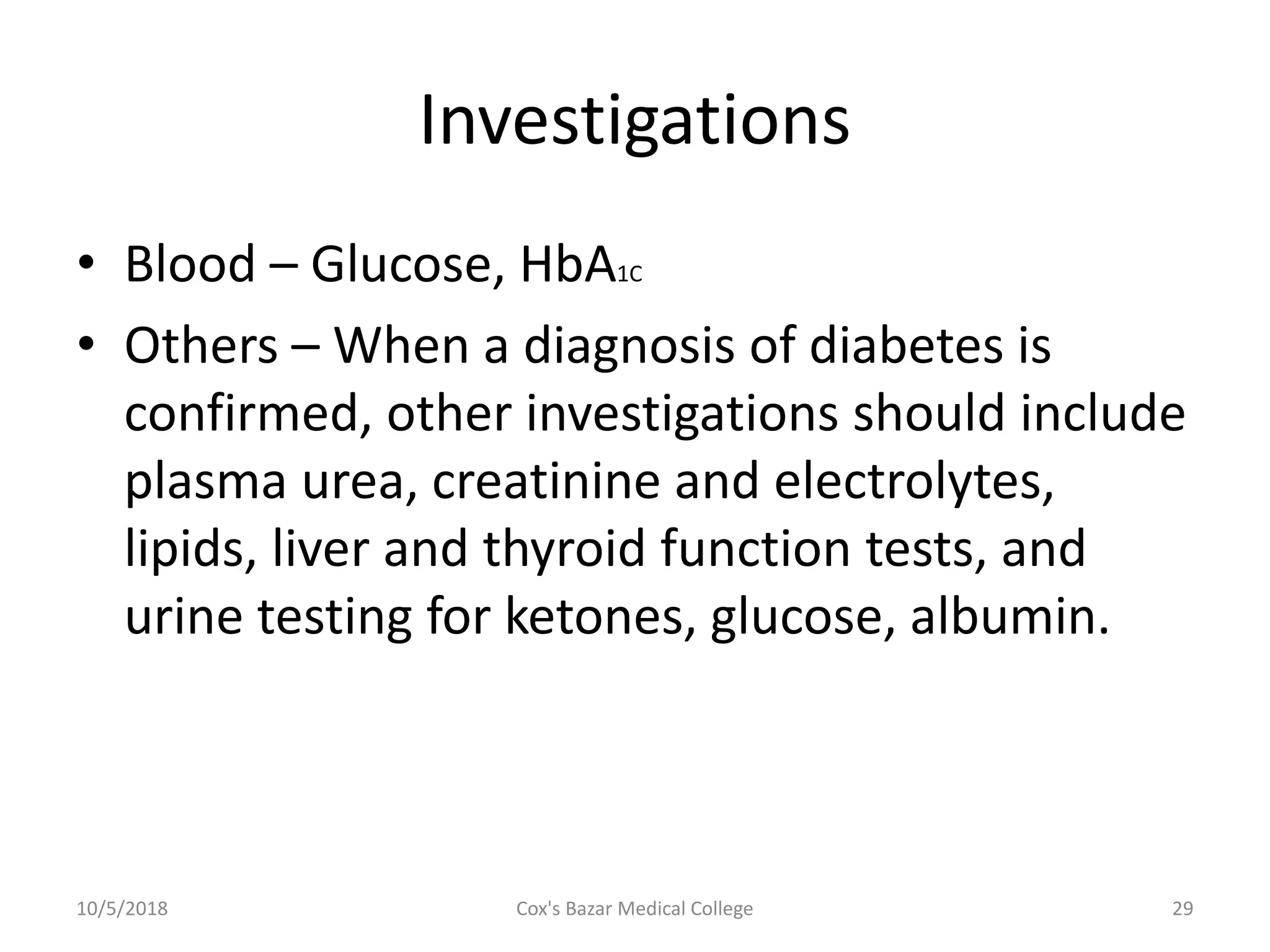 Investigations
• Blood – Glucose, HbA1C
• Others – When a diagnosis of diabetes is
confirmed, other investigations should include
plasma urea, creatinine and electrolytes,
lipids, liver and thyroid function tests, and
urine testing for ketones, glucose, albumin.
10/5/2018 29Cox's Bazar Medical College
 