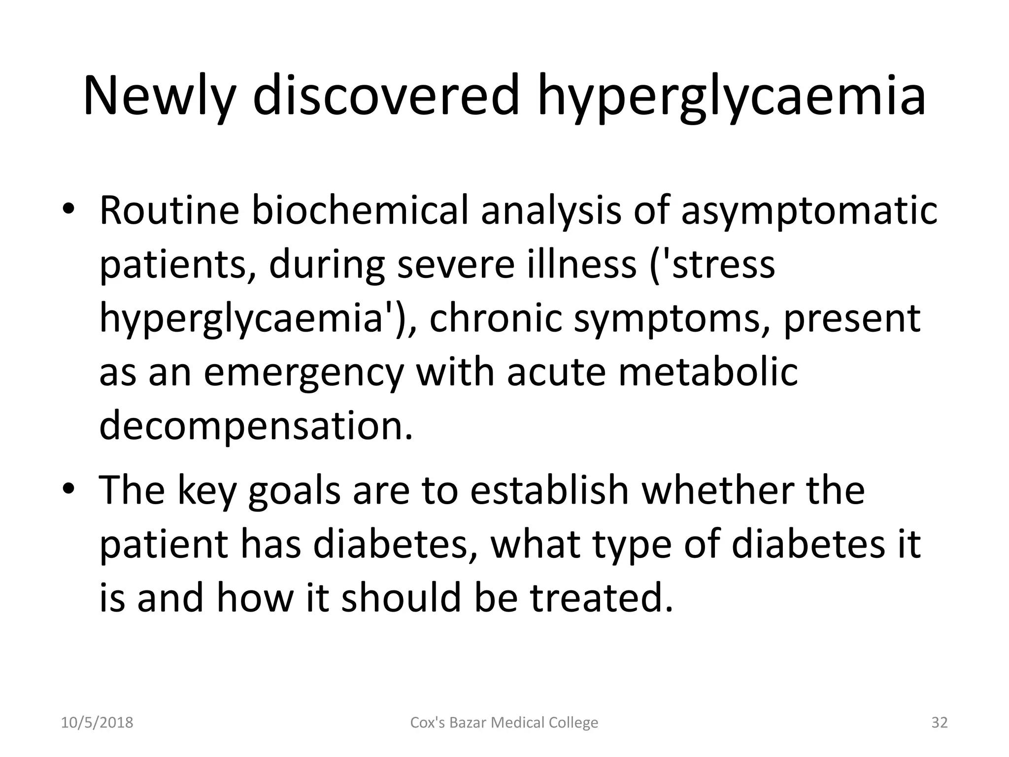 Newly discovered hyperglycaemia
• Routine biochemical analysis of asymptomatic
patients, during severe illness ('stress
hyperglycaemia'), chronic symptoms, present
as an emergency with acute metabolic
decompensation.
• The key goals are to establish whether the
patient has diabetes, what type of diabetes it
is and how it should be treated.
10/5/2018 32Cox's Bazar Medical College
 