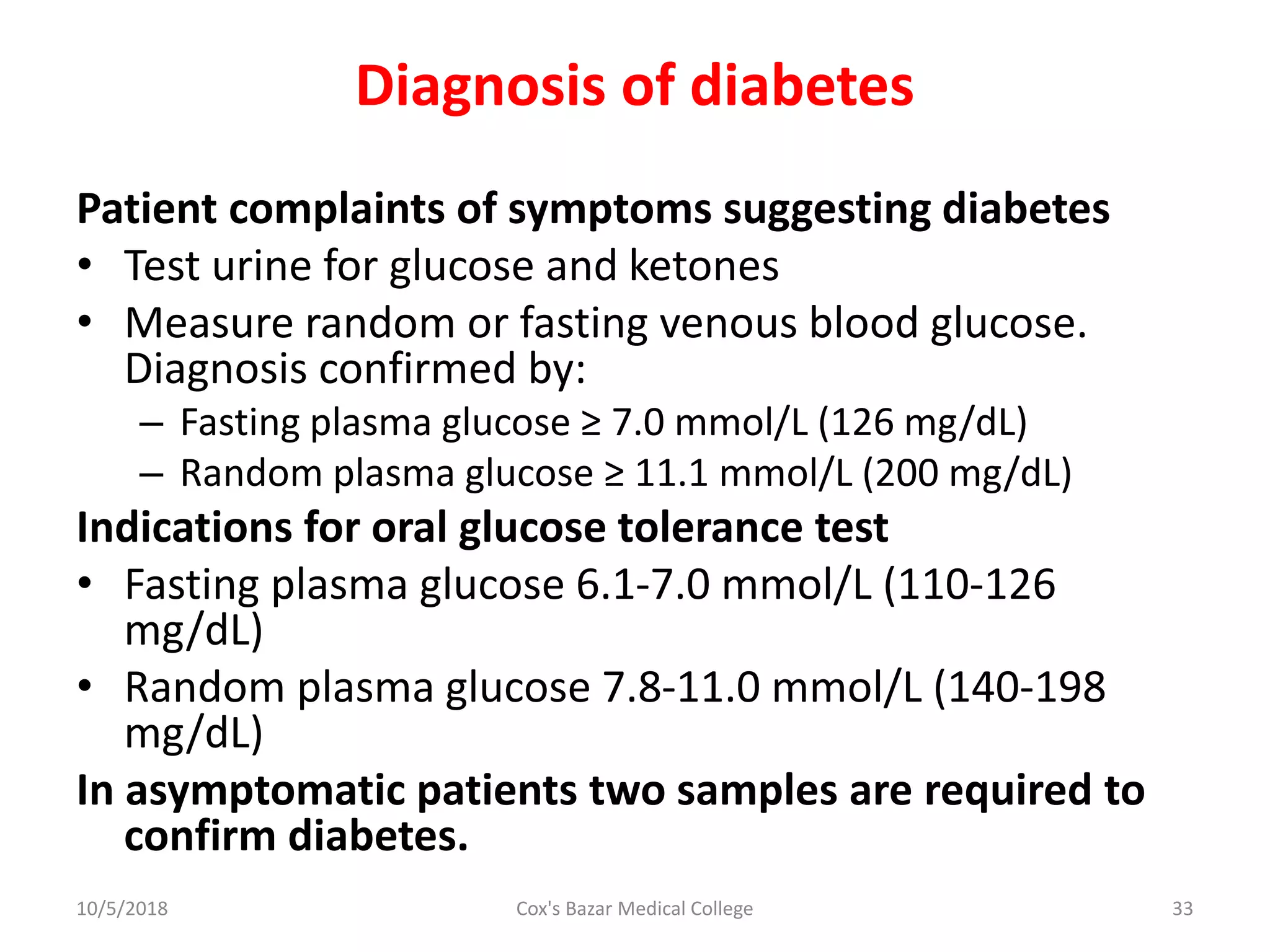 Diagnosis of diabetes
Patient complaints of symptoms suggesting diabetes
• Test urine for glucose and ketones
• Measure random or fasting venous blood glucose.
Diagnosis confirmed by:
– Fasting plasma glucose ≥ 7.0 mmol/L (126 mg/dL)
– Random plasma glucose ≥ 11.1 mmol/L (200 mg/dL)
Indications for oral glucose tolerance test
• Fasting plasma glucose 6.1-7.0 mmol/L (110-126
mg/dL)
• Random plasma glucose 7.8-11.0 mmol/L (140-198
mg/dL)
In asymptomatic patients two samples are required to
confirm diabetes.
10/5/2018 33Cox's Bazar Medical College
 