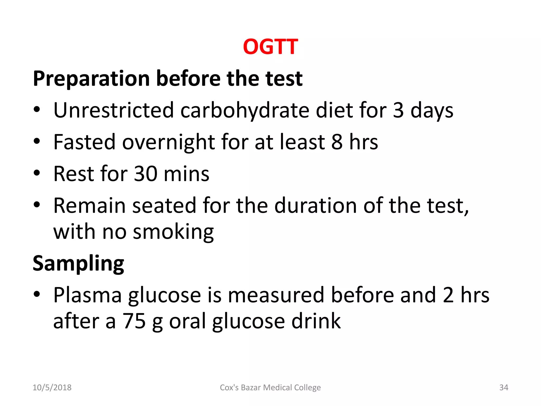 OGTT
Preparation before the test
• Unrestricted carbohydrate diet for 3 days
• Fasted overnight for at least 8 hrs
• Rest for 30 mins
• Remain seated for the duration of the test,
with no smoking
Sampling
• Plasma glucose is measured before and 2 hrs
after a 75 g oral glucose drink
10/5/2018 34Cox's Bazar Medical College
 