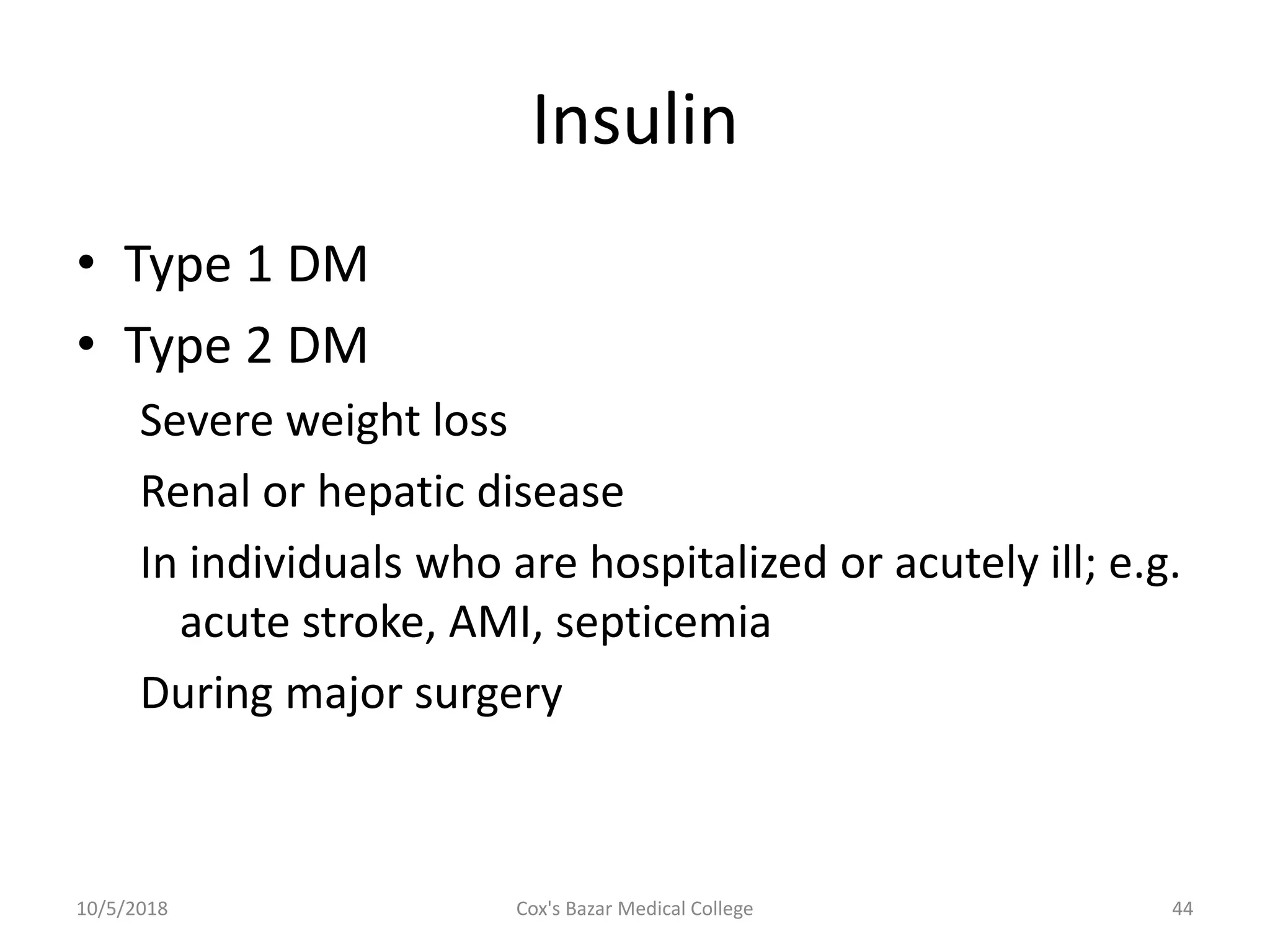 Insulin
• Type 1 DM
• Type 2 DM
Severe weight loss
Renal or hepatic disease
In individuals who are hospitalized or acutely ill; e.g.
acute stroke, AMI, septicemia
During major surgery
10/5/2018 44Cox's Bazar Medical College
 