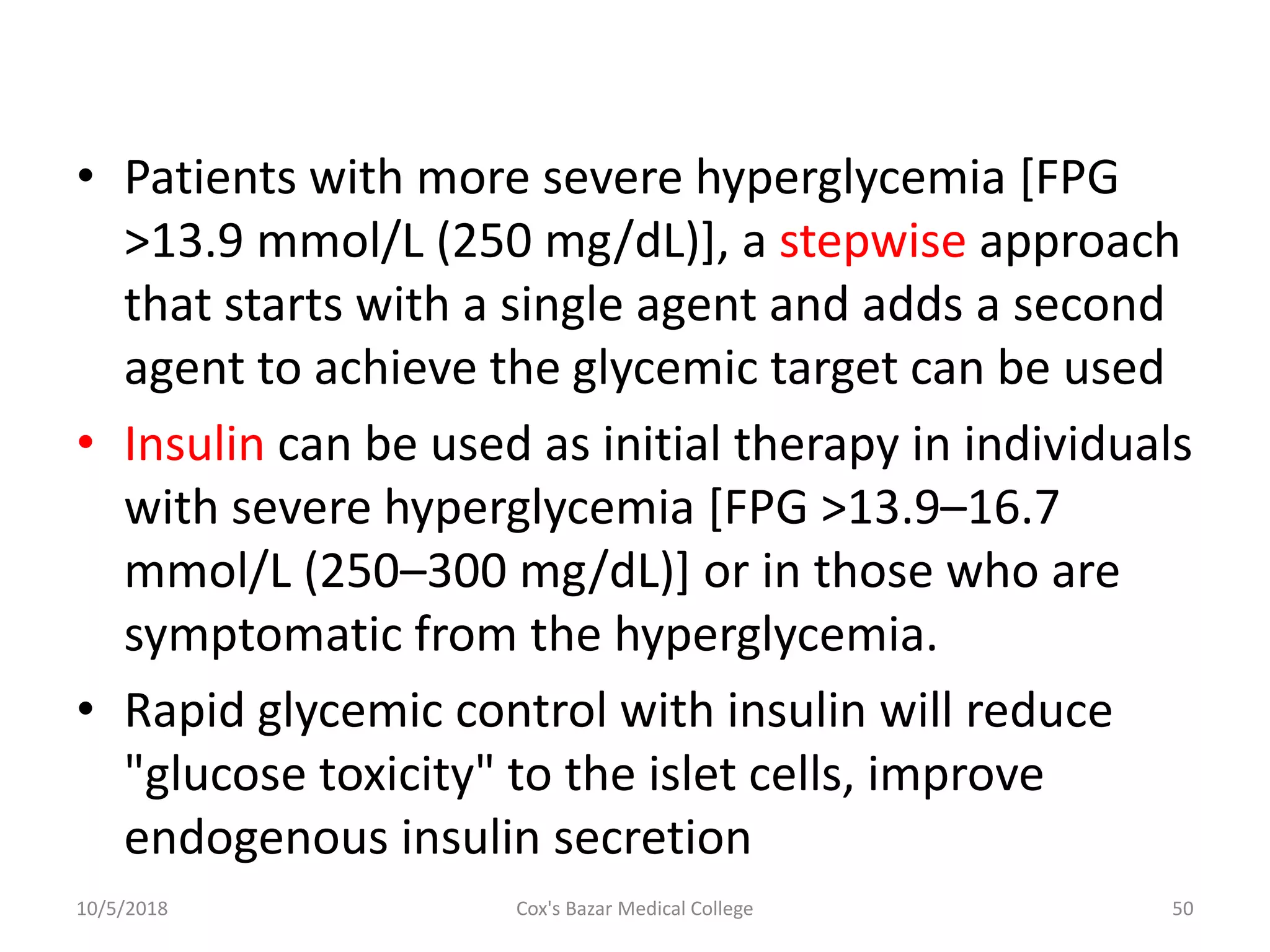 • Patients with more severe hyperglycemia [FPG
>13.9 mmol/L (250 mg/dL)], a stepwise approach
that starts with a single agent and adds a second
agent to achieve the glycemic target can be used
• Insulin can be used as initial therapy in individuals
with severe hyperglycemia [FPG >13.9–16.7
mmol/L (250–300 mg/dL)] or in those who are
symptomatic from the hyperglycemia.
• Rapid glycemic control with insulin will reduce
"glucose toxicity" to the islet cells, improve
endogenous insulin secretion
10/5/2018 50Cox's Bazar Medical College
 