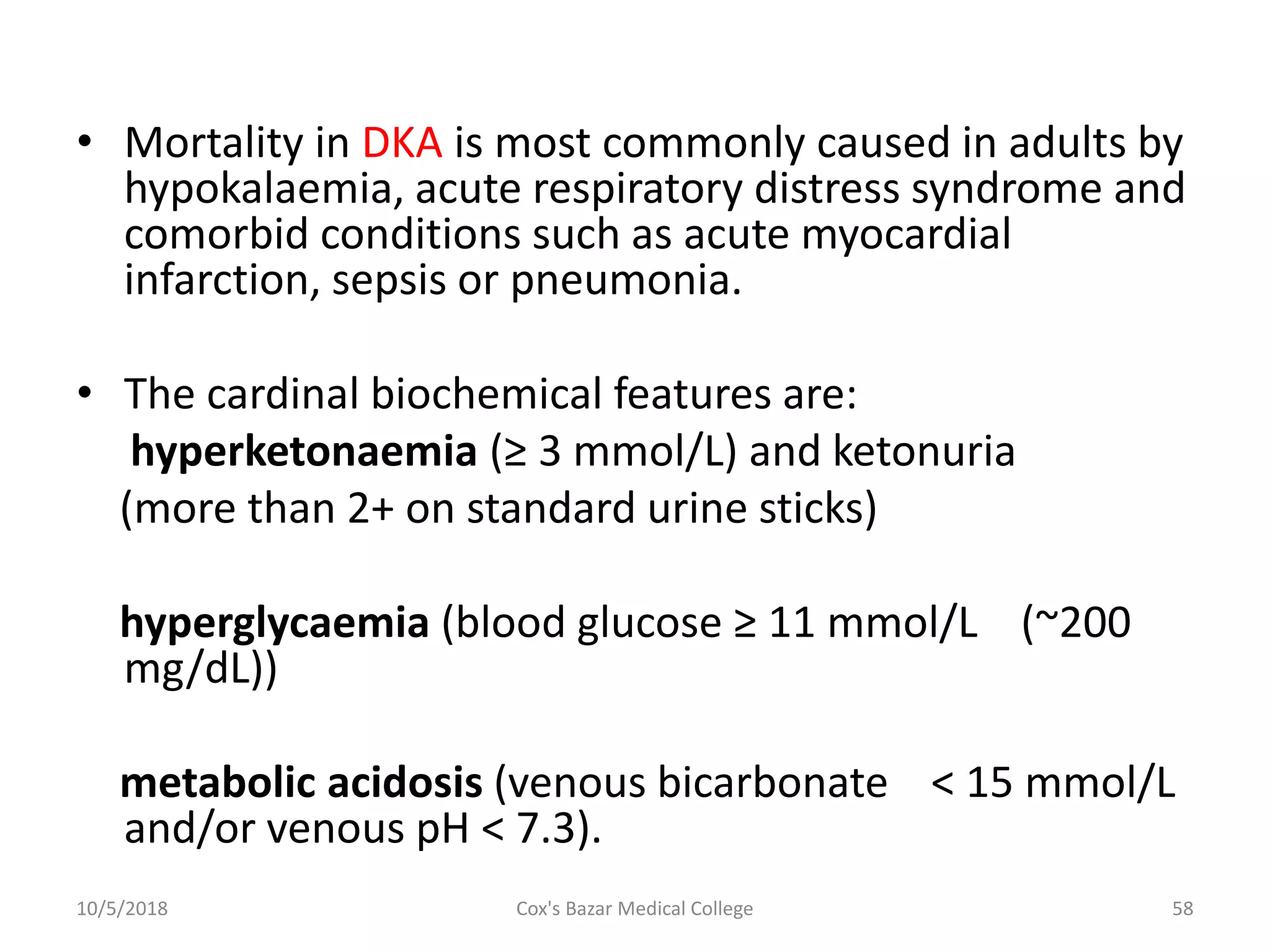 • Mortality in DKA is most commonly caused in adults by
hypokalaemia, acute respiratory distress syndrome and
comorbid conditions such as acute myocardial
infarction, sepsis or pneumonia.
• The cardinal biochemical features are:
hyperketonaemia (≥ 3 mmol/L) and ketonuria
(more than 2+ on standard urine sticks)
hyperglycaemia (blood glucose ≥ 11 mmol/L (~200
mg/dL))
metabolic acidosis (venous bicarbonate < 15 mmol/L
and/or venous pH < 7.3).
10/5/2018 58Cox's Bazar Medical College
 