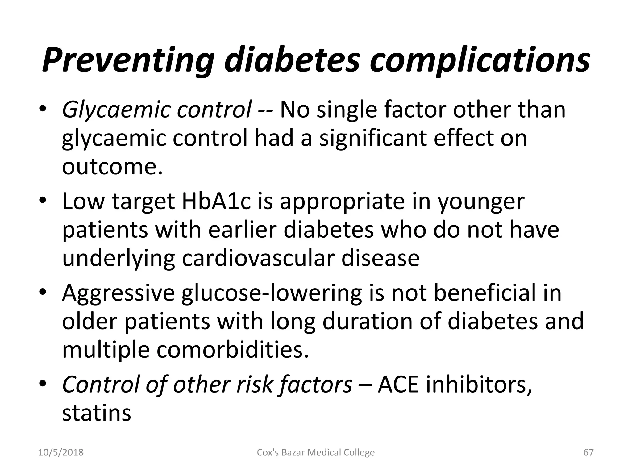 Preventing diabetes complications
• Glycaemic control -- No single factor other than
glycaemic control had a significant effect on
outcome.
• Low target HbA1c is appropriate in younger
patients with earlier diabetes who do not have
underlying cardiovascular disease
• Aggressive glucose-lowering is not beneficial in
older patients with long duration of diabetes and
multiple comorbidities.
• Control of other risk factors – ACE inhibitors,
statins
10/5/2018 67Cox's Bazar Medical College
 