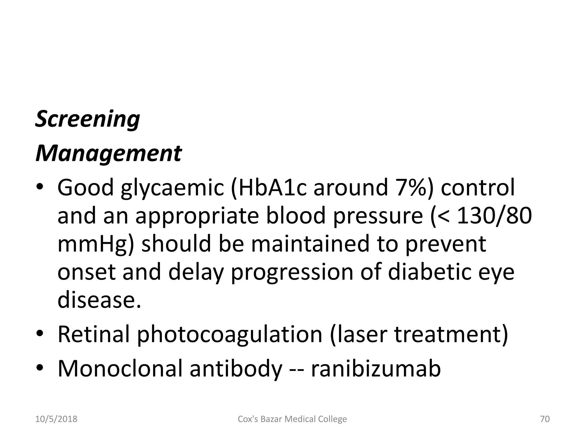 Screening
Management
• Good glycaemic (HbA1c around 7%) control
and an appropriate blood pressure (< 130/80
mmHg) should be maintained to prevent
onset and delay progression of diabetic eye
disease.
• Retinal photocoagulation (laser treatment)
• Monoclonal antibody -- ranibizumab
10/5/2018 70Cox's Bazar Medical College
 