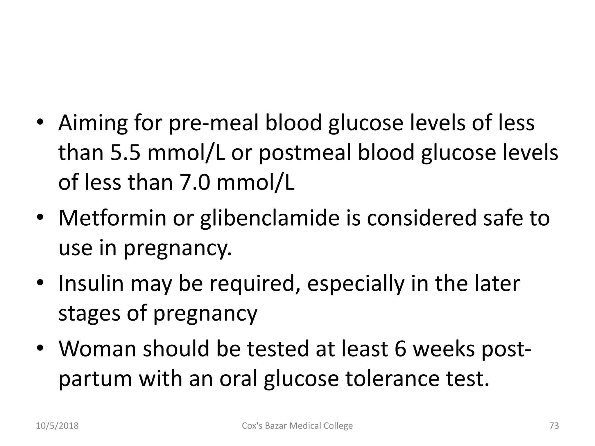• Aiming for pre-meal blood glucose levels of less
than 5.5 mmol/L or postmeal blood glucose levels
of less than 7.0 mmol/L
• Metformin or glibenclamide is considered safe to
use in pregnancy.
• Insulin may be required, especially in the later
stages of pregnancy
• Woman should be tested at least 6 weeks post-
partum with an oral glucose tolerance test.
10/5/2018 73Cox's Bazar Medical College
 