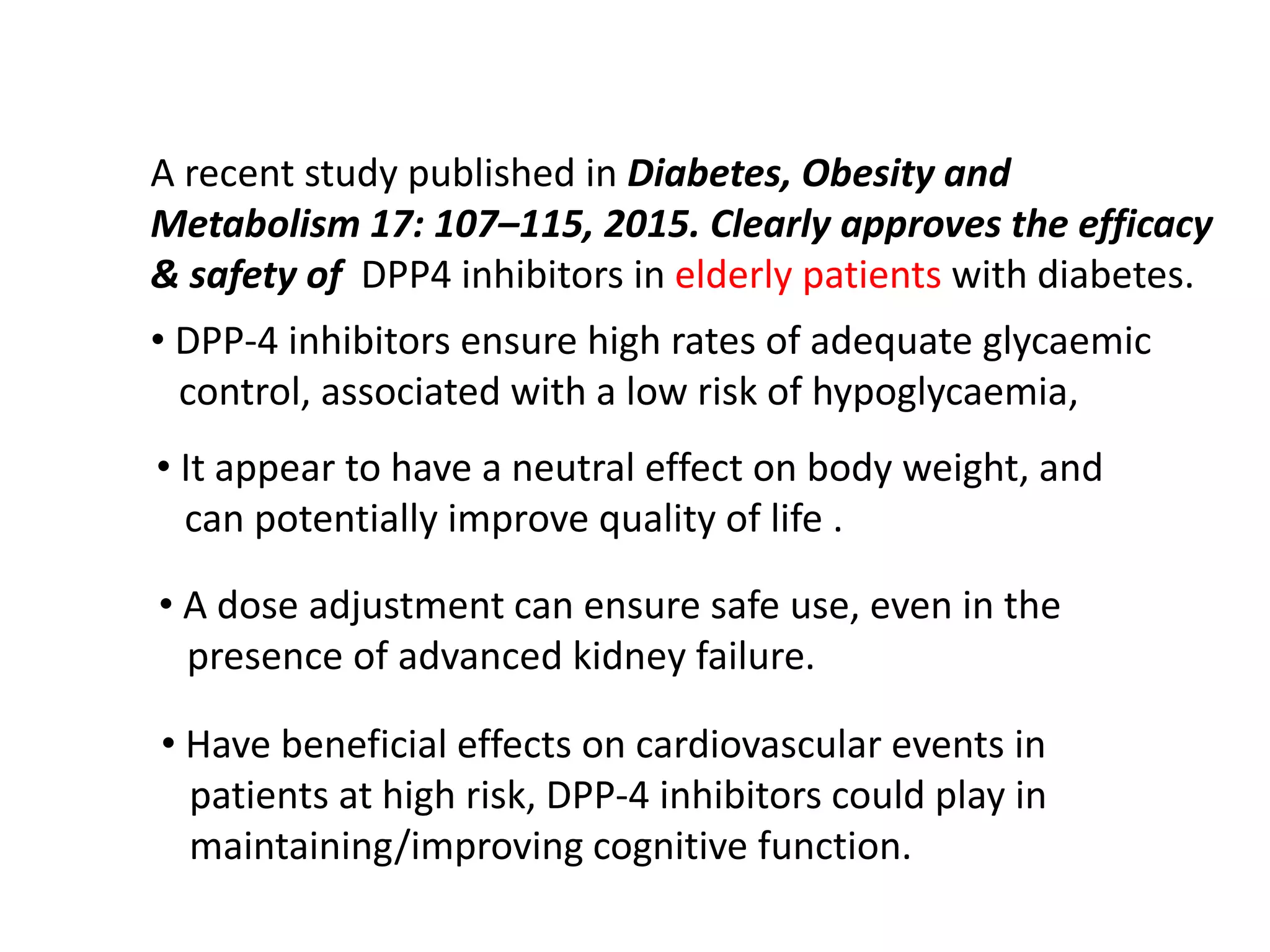 A recent study published in Diabetes, Obesity and
Metabolism 17: 107–115, 2015. Clearly approves the efficacy
& safety of DPP4 inhibitors in elderly patients with diabetes.
• DPP-4 inhibitors ensure high rates of adequate glycaemic
control, associated with a low risk of hypoglycaemia,
• It appear to have a neutral effect on body weight, and
can potentially improve quality of life .
• A dose adjustment can ensure safe use, even in the
presence of advanced kidney failure.
• Have beneficial effects on cardiovascular events in
patients at high risk, DPP-4 inhibitors could play in
maintaining/improving cognitive function.
 