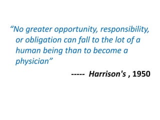 “No greater opportunity, responsibility,
or obligation can fall to the lot of a
human being than to become a
physician”
----- Harrison's , 1950
 