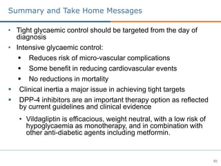 65
Summary and Take Home Messages
• Tight glycaemic control should be targeted from the day of
diagnosis
• Intensive glycaemic control:
 Reduces risk of micro-vascular complications
 Some benefit in reducing cardiovascular events
 No reductions in mortality
 Clinical inertia a major issue in achieving tight targets
 DPP-4 inhibitors are an important therapy option as reflected
by current guidelines and clinical evidence
• Vildagliptin is efficacious, weight neutral, with a low risk of
hypoglycaemia as monotherapy, and in combination with
other anti-diabetic agents including metformin.
 
