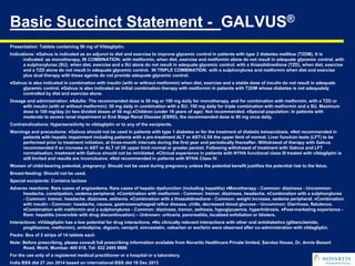Basic Succinct Statement - GALVUS®
Presentation: Tablets containing 50 mg of Vildagliptin.
Indications: ♦Galvus is indicated as an adjunct to diet and exercise to improve glycemic control in patients with type 2 diabetes mellitus (T2DM). It is
indicated: as monotherapy, IN COMBINATION: with metformin, when diet, exercise and metformin alone do not result in adequate glycemic control. with
a sulphonylurea (SU), when diet, exercise and a SU alone do not result in adequate glycemic control. with a thiazolidinedione (TZD), when diet, exercise
and a TZD alone do not result in adequate glycemic control. IN TRIPLE COMBINATION: with a sulphonylurea and metformin when diet and exercise
plus dual therapy with these agents do not provide adequate glycemic control.
♦Galvus is also indicated in combination with insulin (with or without metformin) when diet, exercise and a stable dose of insulin do not result in adequate
glycemic control. ♦Galvus is also indicated as initial combination therapy with metformin in patients with T2DM whose diabetes is not adequately
controlled by diet and exercise alone.
Dosage and administration: ♦Adults: The recommended dose is 50 mg or 100 mg daily for monotherapy, and for combination with metformin, with a TZD or
with insulin (with or without metformin); 50 mg daily in combination with a SU; 100 mg daily for triple combination with metformin and a SU. Maximum
dose is 100 mg/day (in two divided doses of 50 mg).♦Children (under 18 years of age): Not recommended. ♦Special population: In patients with
moderate to severe renal impairment or End Stage Renal Disease (ESRD), the recommended dose is 50 mg once daily.
Contraindications: Hypersensitivity to vildagliptin or to any of the excipients.
Warnings and precautions: ♦Galvus should not be used in patients with type 1 diabetes or for the treatment of diabetic ketoacidosis. ♦Not recommended in
patients with hepatic impairment including patients with a pre-treatment ALT or AST>2.5X the upper limit of normal. Liver function tests (LFT) to be
performed prior to treatment initiation, at three-month intervals during the first year and periodically thereafter. Withdrawal of therapy with Galvus
recommended if an increase in AST or ALT of 3X upper limit normal or greater persist. Following withdrawal of treatment with Galvus and LFT
normalisation, treatment with Galvus should not be reinitiated. ♦Clinical experience in patients with NYHA functional class III treated with vildagliptin is
still limited and results are inconclusive. ♦Not recommended in patients with NYHA Class IV.
Women of child-bearing potential, pregnancy: Should not be used during pregnancy unless the potential benefit justifies the potential risk to the fetus.
Breast-feeding: Should not be used.
Special excipients: Contains lactose
Adverse reactions: Rare cases of angioedema. Rare cases of hepatic dysfunction (including hepatitis) ♦Monotherapy - Common: dizziness - Uncommon:
headache, constipation, oedema peripheral. ♦Combination with metformin - Common: tremor, dizziness, headache. ♦Combination with a sulphonylurea
- Common: tremor, headache, dizziness, asthenia. ♦Combination with a thiazolidinedione - Common: weight increase, oedema peripheral. ♦Combination
with insulin - Common: headache, nausea, gastrooesophageal reflux disease, chills, decreased blood glucose – Uncommon: Diarrhoea, flatulence.
♦Combination with metformin and a sulphonylurea - Common: dizziness, tremor, asthesia, hypoglycaemia, hyperhidrosis. ♦Post-marketing experience -
Rare: hepatitis (reversible with drug discontinuation) – Unknown: urticaria, pancreatitis, localized exfoliation or blisters.
Interactions: ♦Vildagliptin has a low potential for drug interactions. ♦No clinically relevant interactions with other oral antidiabetics (glibenclamide,
pioglitazone, metformin), amlodipine, digoxin, ramipril, simvastatin, valsartan or warfarin were observed after co-administration with vildagliptin.
Packs: Box of 2 strips of 14 tablets each
Note: Before prescribing, please consult full prescribing information available from Novartis Healthcare Private limited, Sandoz House, Dr. Annie Besant
Road, Worli, Mumbai- 400 018, Tel: 022 2495 8888
For the use only of a registered medical practitioner or a hospital or a laboratory.
India BSS dtd 27 Jan 2014 based on international BSS dtd 18 Dec 2013
 