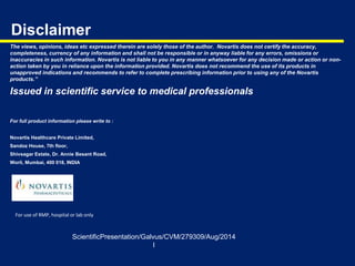 Disclaimer
The views, opinions, ideas etc expressed therein are solely those of the author. Novartis does not certify the accuracy,
completeness, currency of any information and shall not be responsible or in anyway liable for any errors, omissions or
inaccuracies in such information. Novartis is not liable to you in any manner whatsoever for any decision made or action or non-
action taken by you in reliance upon the information provided. Novartis does not recommend the use of its products in
unapproved indications and recommends to refer to complete prescribing information prior to using any of the Novartis
products.”
Issued in scientific service to medical professionals
For full product information please write to :
Novartis Healthcare Private Limited,
Sandoz House, 7th floor,
Shivsagar Estate, Dr. Annie Besant Road,
Worli, Mumbai, 400 018, INDIA
ScientificPresentation/Galvus/CVM/279309/Aug/2014
I
For use of RMP, hospital or lab only
 