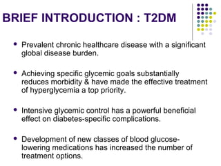 BRIEF INTRODUCTION : T2DM
 Prevalent chronic healthcare disease with a significant
global disease burden.
 Achieving specific glycemic goals substantially
reduces morbidity & have made the effective treatment
of hyperglycemia a top priority.
 Intensive glycemic control has a powerful beneficial
effect on diabetes-specific complications.
 Development of new classes of blood glucose-
lowering medications has increased the number of
treatment options.
 