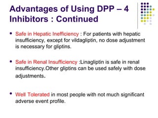 Advantages of Using DPP – 4
Inhibitors : Continued
 Safe in Hepatic Inefficiency : For patients with hepatic
insufficiency, except for vildagliptin, no dose adjustment
is necessary for gliptins.
 Safe in Renal Insufficiency :Linagliptin is safe in renal
insufficiency.Other gliptins can be used safely with dose
adjustments.
 Well Tolerated in most people with not much significant
adverse event profile.
 