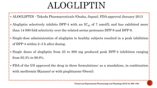  ALOGLIPTIN - Takeda Pharmaceuticals (Osaka, Japan), FDA approval January 2013
 Alogliptin selectively inhibits DPP-4 with an IC50 of 7 nmol/L and has exhibited more
than 14 000-fold selectivity over the related serine proteases DPP-8 and DPP-9.
 Single-dose administration of alogliptin to healthy subjects resulted in a peak inhibition
of DPP-4 within 2–3 h after dosing.
 Single doses of alogliptin from 25 to 800 mg produced peak DPP-4 inhibition ranging
from 93.3% to 98.8%.
 FDA of the US approved the drug in three formulations: as a standalone, in combination
with metformin (Kazano) or with pioglitazone (Oseni).
Clinical and Experimental Pharmacology and Physiology (2015) 42, 999–1024
 